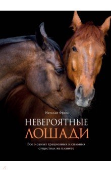Невероятные лошади. Все о самых грациозных и сильных существах на планете